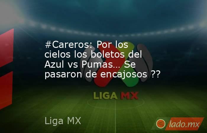 #Careros: Por los cielos los boletos del Azul vs Pumas… Se pasaron de encajosos ??. Noticias en tiempo real