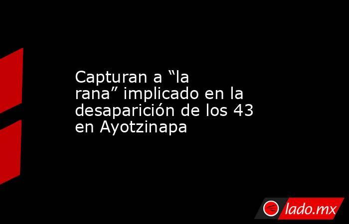 Capturan a “la rana” implicado en la desaparición de los 43 en Ayotzinapa. Noticias en tiempo real