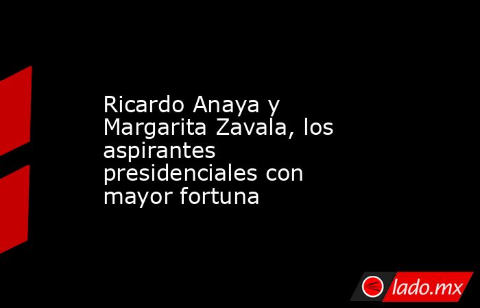 Ricardo Anaya y Margarita Zavala, los aspirantes presidenciales con mayor fortuna. Noticias en tiempo real