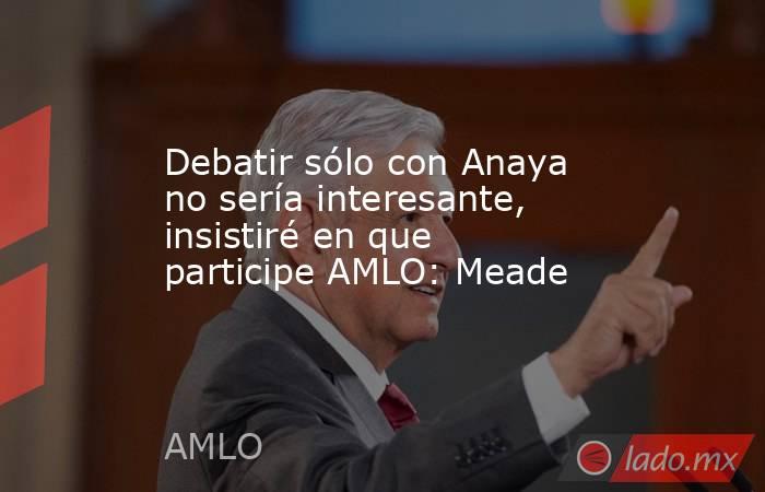 Debatir sólo con Anaya no sería interesante, insistiré en que participe AMLO: Meade. Noticias en tiempo real