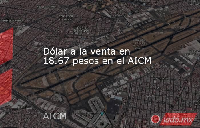 Dólar a la venta en 18.67 pesos en el AICM. Noticias en tiempo real