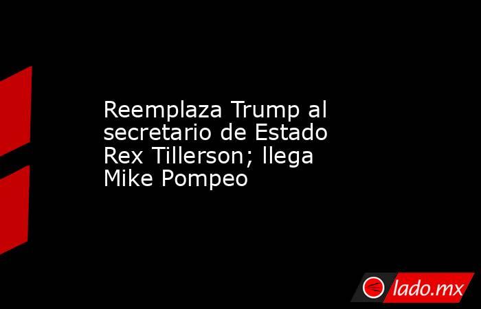 Reemplaza Trump al secretario de Estado Rex Tillerson; llega Mike Pompeo. Noticias en tiempo real
