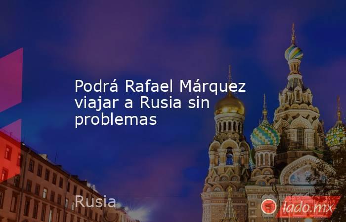 Podrá Rafael Márquez viajar a Rusia sin problemas. Noticias en tiempo real