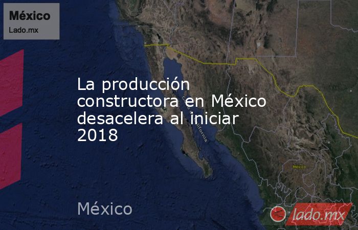 La producción constructora en México desacelera al iniciar 2018. Noticias en tiempo real