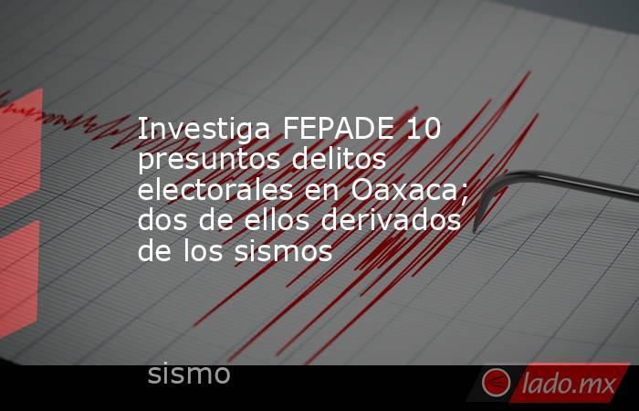 Investiga FEPADE 10 presuntos delitos electorales en Oaxaca; dos de ellos derivados de los sismos. Noticias en tiempo real