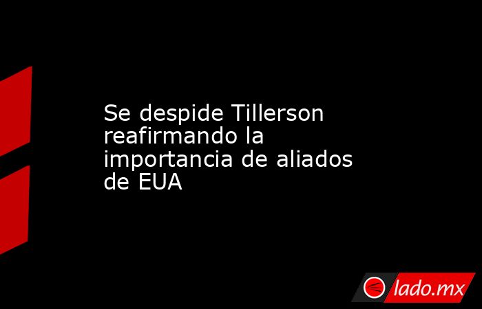 Se despide Tillerson reafirmando la importancia de aliados de EUA. Noticias en tiempo real