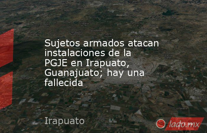 Sujetos armados atacan instalaciones de la PGJE en Irapuato, Guanajuato; hay una fallecida. Noticias en tiempo real