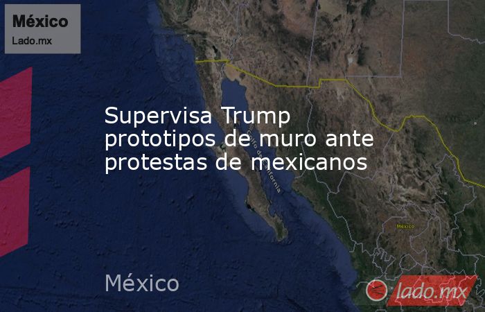 Supervisa Trump prototipos de muro ante protestas de mexicanos. Noticias en tiempo real