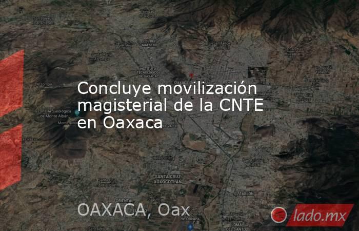 Concluye movilización magisterial de la CNTE en Oaxaca. Noticias en tiempo real