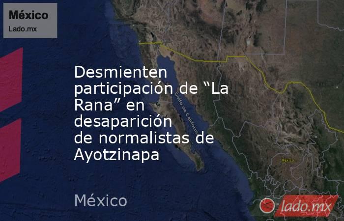 Desmienten participación de “La Rana” en desaparición de normalistas de Ayotzinapa. Noticias en tiempo real