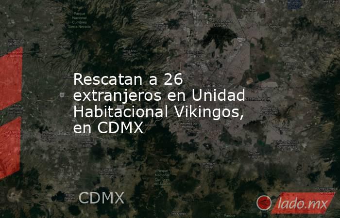 Rescatan a 26 extranjeros en Unidad Habitacional Vikingos, en CDMX. Noticias en tiempo real