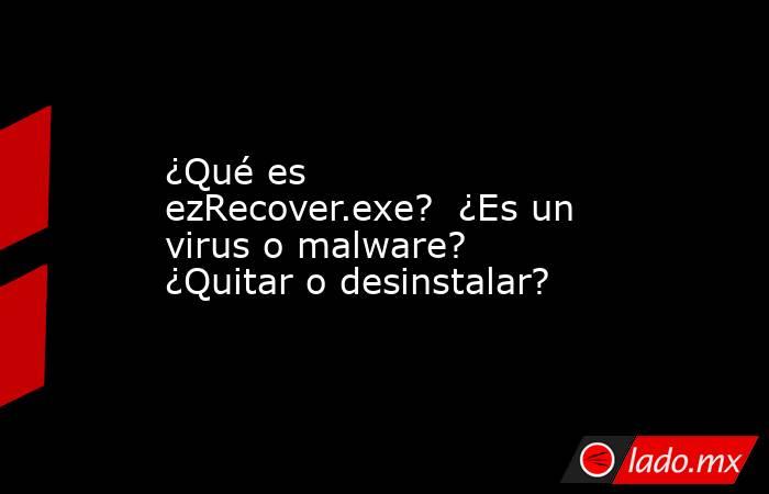 ¿Qué es ezRecover.exe?  ¿Es un virus o malware?  ¿Quitar o desinstalar?. Noticias en tiempo real