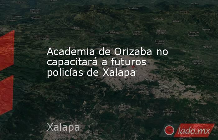 Academia de Orizaba no capacitará a futuros policías de Xalapa. Noticias en tiempo real