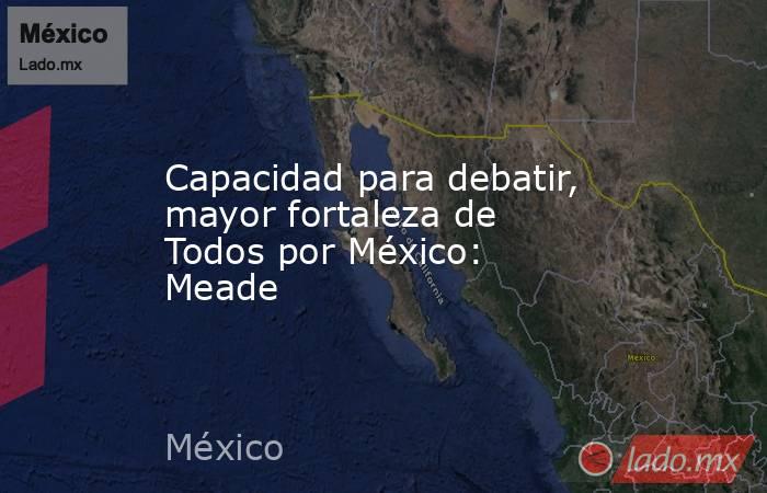Capacidad para debatir, mayor fortaleza de Todos por México: Meade. Noticias en tiempo real