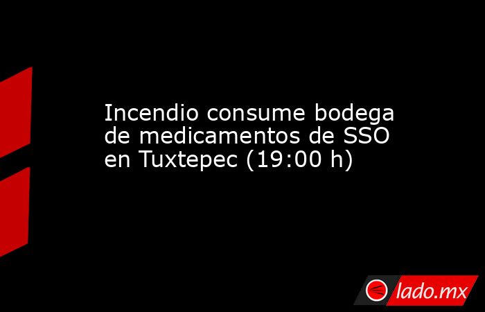 Incendio consume bodega de medicamentos de SSO en Tuxtepec (19:00 h). Noticias en tiempo real