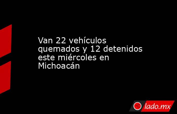 Van 22 vehículos quemados y 12 detenidos este miércoles en Michoacán. Noticias en tiempo real