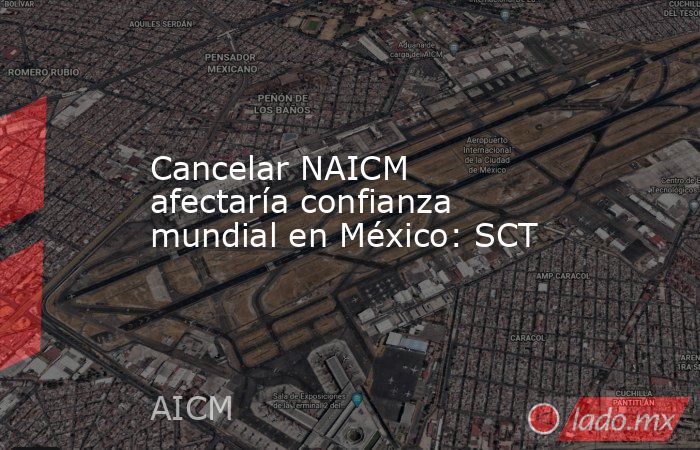 Cancelar NAICM afectaría confianza mundial en México: SCT. Noticias en tiempo real