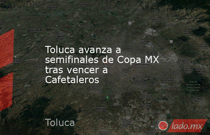 Toluca avanza a semifinales de Copa MX tras vencer a Cafetaleros. Noticias en tiempo real