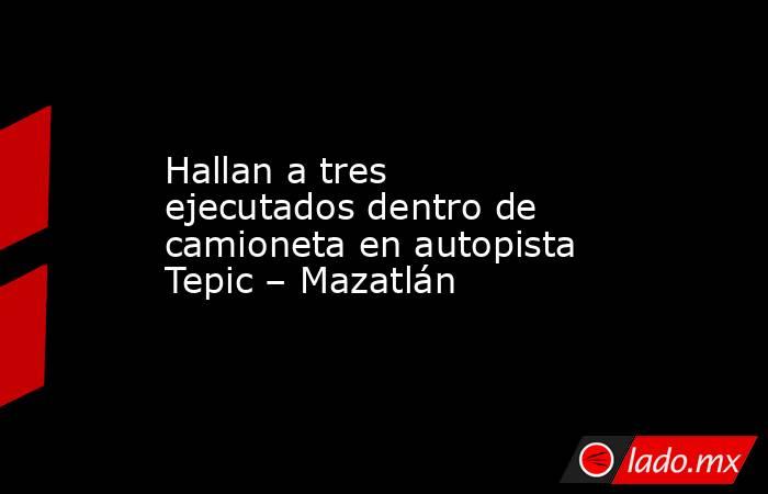Hallan a tres ejecutados dentro de camioneta en autopista Tepic – Mazatlán. Noticias en tiempo real