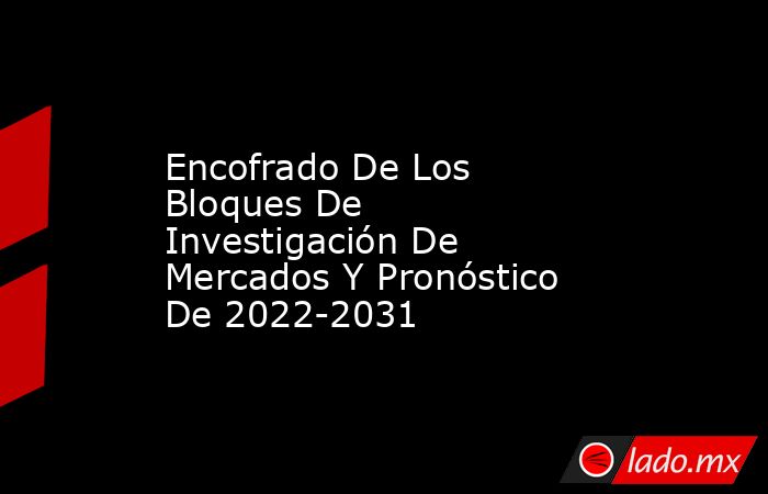 Encofrado De Los Bloques De Investigación De Mercados Y Pronóstico De 2022-2031. Noticias en tiempo real