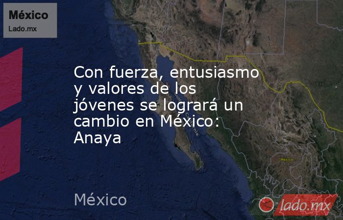 Con fuerza, entusiasmo y valores de los jóvenes se logrará un cambio en México: Anaya. Noticias en tiempo real
