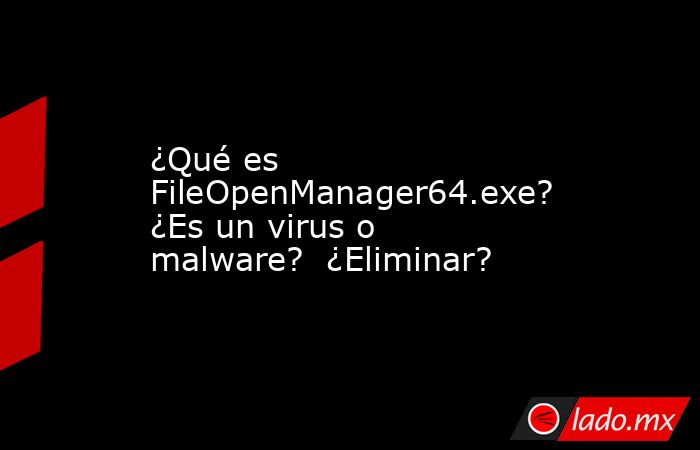 ¿Qué es FileOpenManager64.exe? ¿Es un virus o malware? ¿Eliminar? - Lado.mx