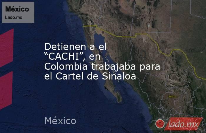Detienen a el “CACHI”, en Colombia trabajaba para el Cartel de Sinaloa. Noticias en tiempo real