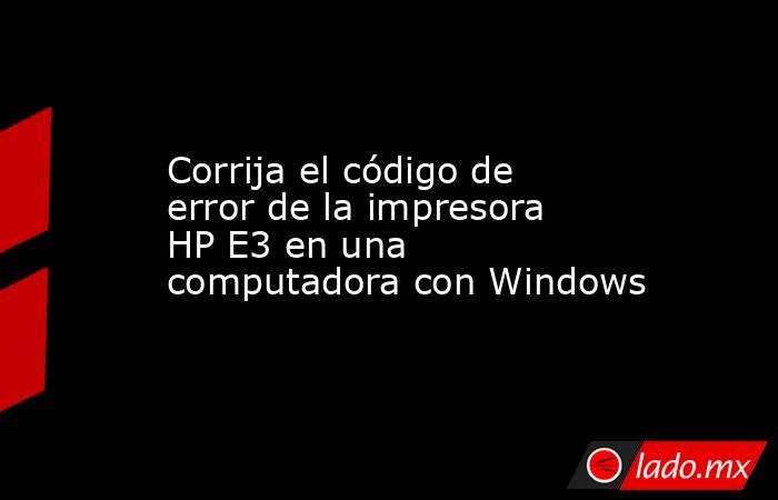 Corrija el código de error de la impresora HP E3 en una computadora con Windows. Noticias en tiempo real