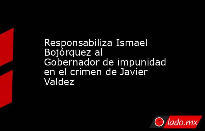 Responsabiliza Ismael Bojórquez al Gobernador de impunidad en el crimen de Javier Valdez. Noticias en tiempo real