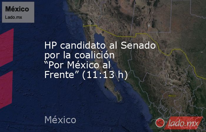 HP candidato al Senado por la coalición “Por México al Frente” (11:13 h). Noticias en tiempo real