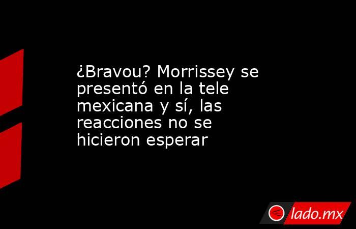 ¿Bravou? Morrissey se presentó en la tele mexicana y sí, las reacciones no se hicieron esperar. Noticias en tiempo real