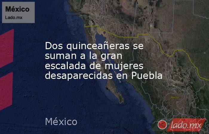 Dos quinceañeras se suman a la gran escalada de mujeres desaparecidas en Puebla. Noticias en tiempo real