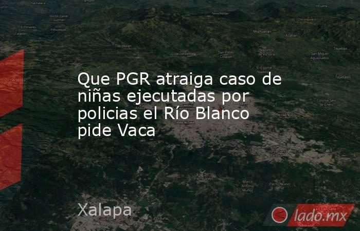 Que PGR atraiga caso de niñas ejecutadas por policias el Río Blanco pide Vaca. Noticias en tiempo real