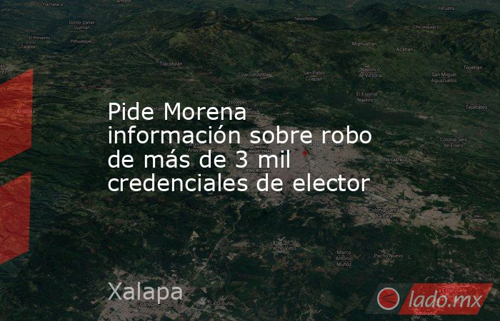 Pide Morena información sobre robo de más de 3 mil credenciales de elector. Noticias en tiempo real