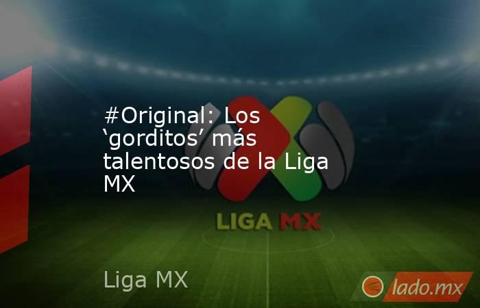 #Original: Los ‘gorditos’ más talentosos de la Liga MX. Noticias en tiempo real
