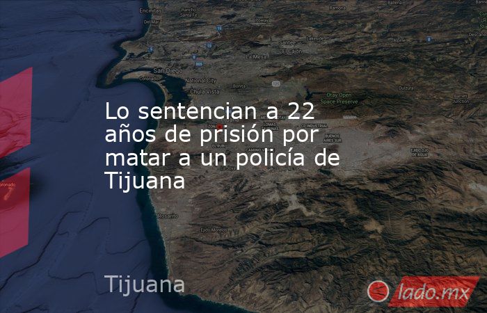 Lo sentencian a 22 años de prisión por matar a un policía de Tijuana. Noticias en tiempo real