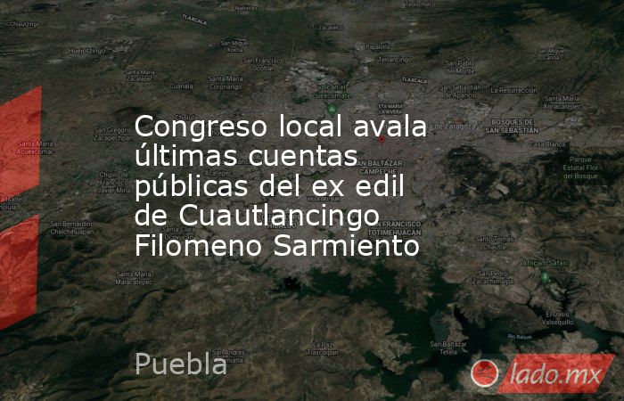 Congreso local avala últimas cuentas públicas del ex edil de Cuautlancingo Filomeno Sarmiento. Noticias en tiempo real