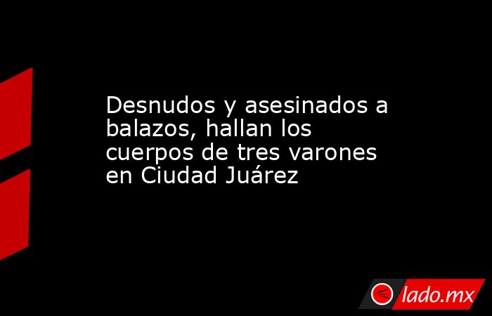 Desnudos y asesinados a balazos, hallan los cuerpos de tres varones en Ciudad Juárez. Noticias en tiempo real