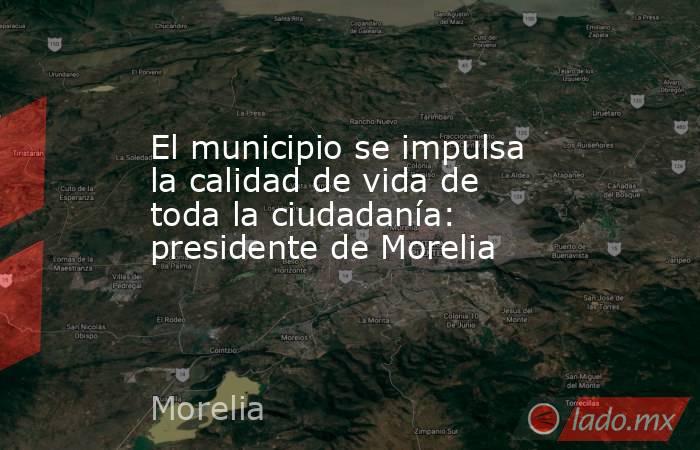 El municipio se impulsa la calidad de vida de toda la ciudadanía: presidente de Morelia. Noticias en tiempo real