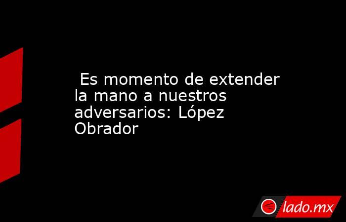  Es momento de extender la mano a nuestros adversarios: López Obrador. Noticias en tiempo real