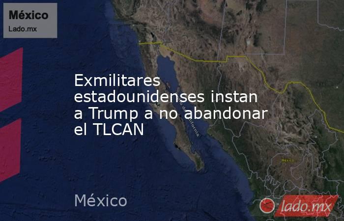 Exmilitares estadounidenses instan a Trump a no abandonar el TLCAN. Noticias en tiempo real
