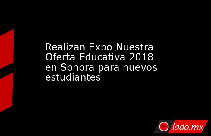 Realizan Expo Nuestra Oferta Educativa 2018 en Sonora para nuevos estudiantes. Noticias en tiempo real