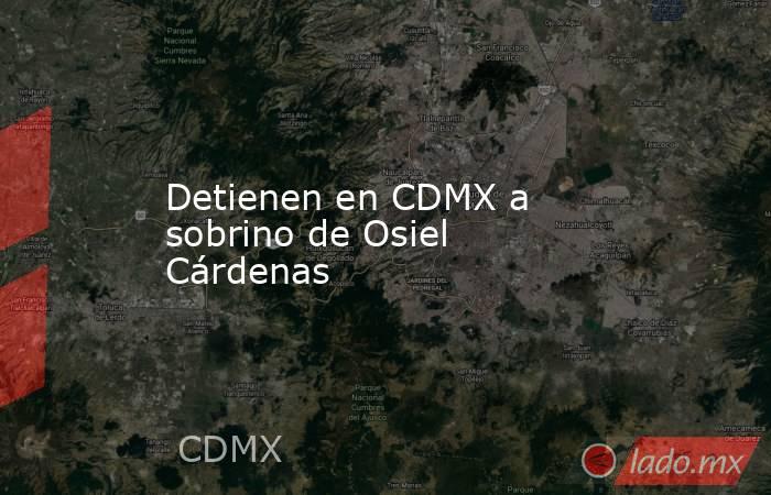 Detienen en CDMX a sobrino de Osiel Cárdenas. Noticias en tiempo real
