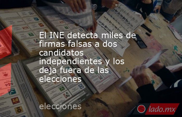 El INE detecta miles de firmas falsas a dos candidatos independientes y los deja fuera de las elecciones. Noticias en tiempo real