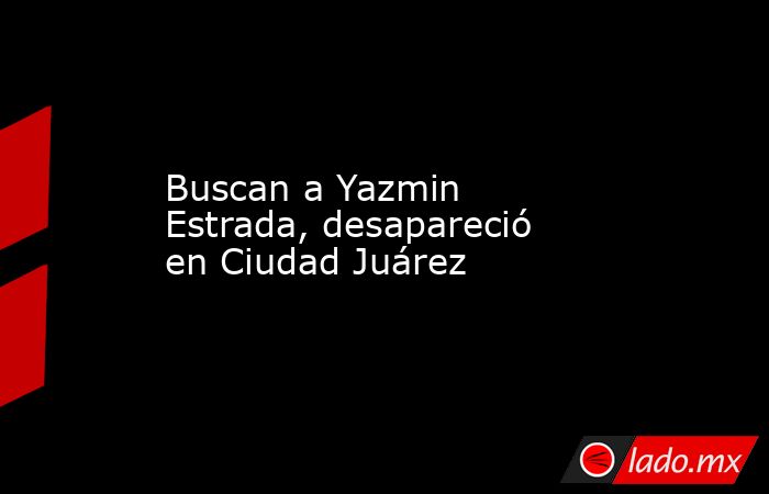 Buscan a Yazmin Estrada, desapareció en Ciudad Juárez. Noticias en tiempo real
