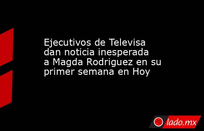 Ejecutivos de Televisa dan noticia inesperada a Magda Rodriguez en su primer semana en Hoy. Noticias en tiempo real