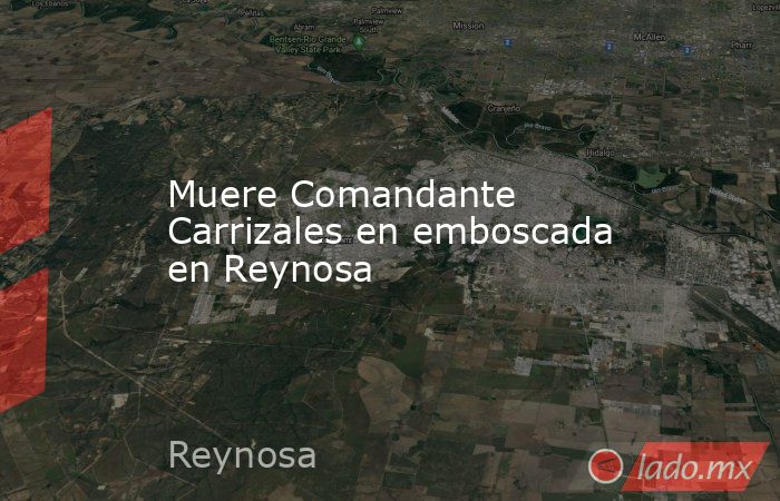Muere Comandante Carrizales en emboscada en Reynosa. Noticias en tiempo real