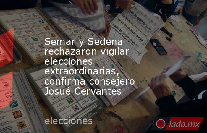 Semar y Sedena rechazaron vigilar elecciones extraordinarias, confirma consejero Josué Cervantes. Noticias en tiempo real