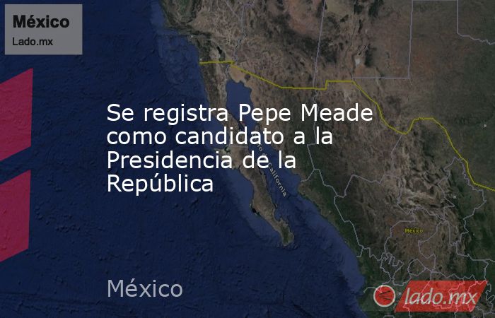 Se registra Pepe Meade como candidato a la Presidencia de la República. Noticias en tiempo real