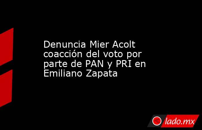 Denuncia Mier Acolt coacción del voto por parte de PAN y PRI en Emiliano Zapata. Noticias en tiempo real